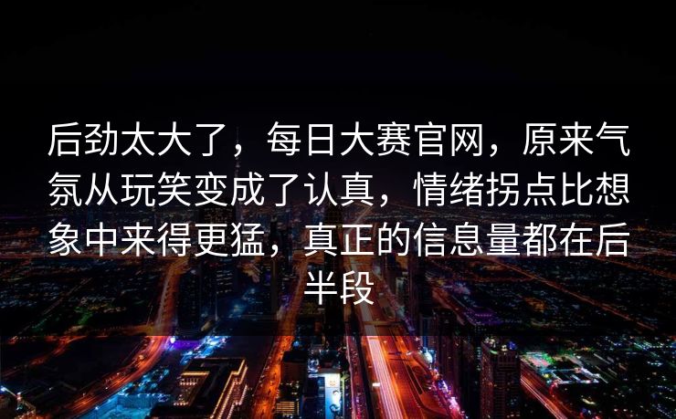 后劲太大了，每日大赛官网，原来气氛从玩笑变成了认真，情绪拐点比想象中来得更猛，真正的信息量都在后半段